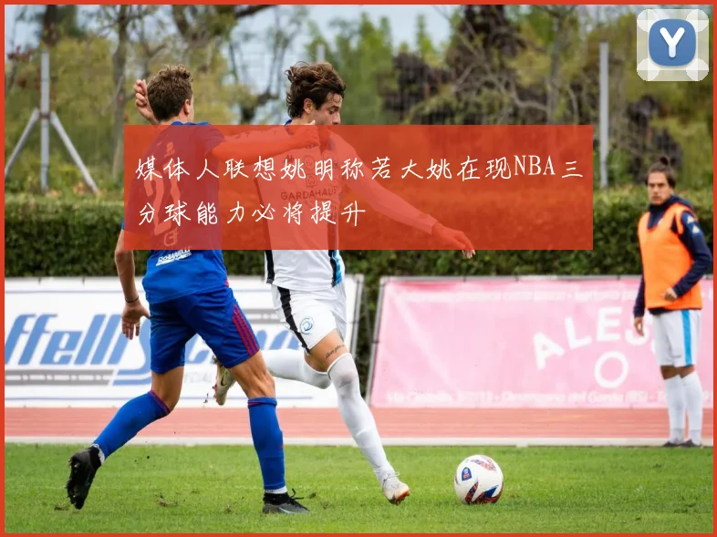媒体人联想姚明称若大姚在现NBA三分球能力必将提升