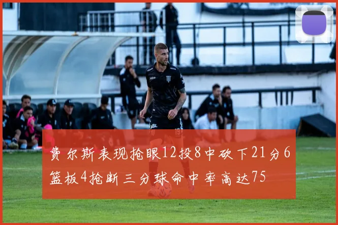 费尔斯表现抢眼12投8中砍下21分6篮板4抢断三分球命中率高达75