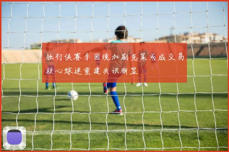 独行侠赛季困境加剧克莱或成交易核心球迷重建共识渐显