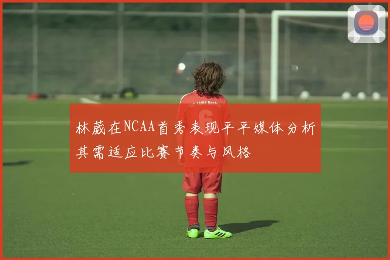 林葳在NCAA首秀表现平平媒体分析其需适应比赛节奏与风格