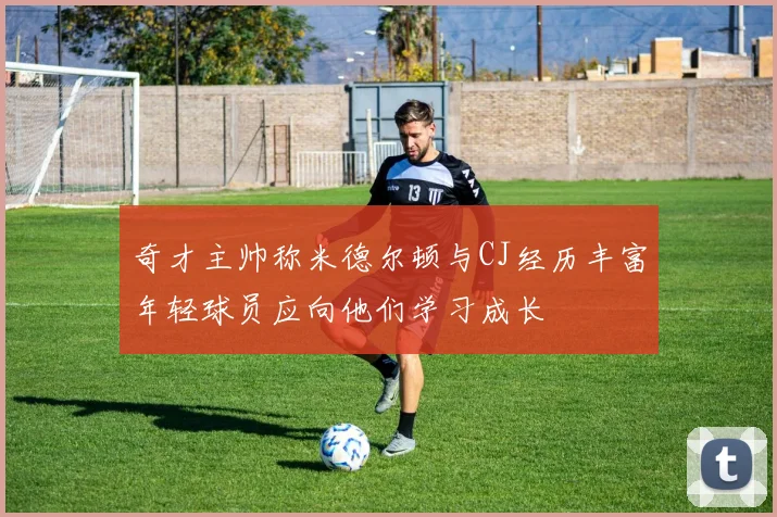 奇才主帅称米德尔顿与CJ经历丰富年轻球员应向他们学习成长