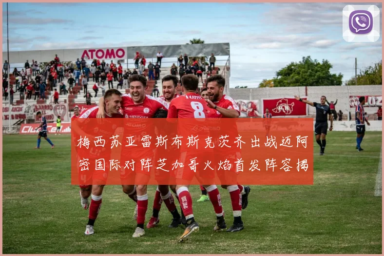 梅西苏亚雷斯布斯克茨齐出战迈阿密国际对阵芝加哥火焰首发阵容揭晓