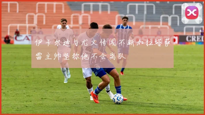 伊卡尔迪与尤文传闻不断加拉塔萨雷主帅坚称他不会离队