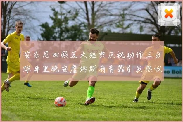 安东尼回顾五大经典庆祝动作三分球库里晚安詹姆斯消音器引发热议