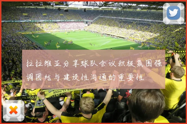拉拉维亚分享球队会议积极氛围强调团结与建设性沟通的重要性