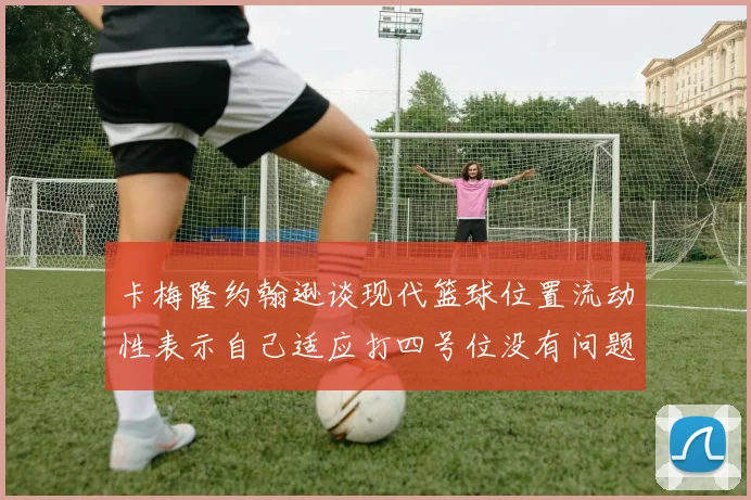 卡梅隆约翰逊谈现代篮球位置流动性表示自己适应打四号位没有问题
