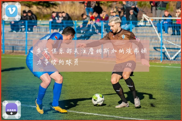 多家俱乐部关注詹姆斯加纳埃弗顿力争续约球员