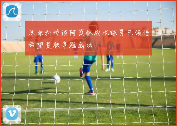 沃尔科特谈阿莫林战术球员已领悟希望曼联争冠成功