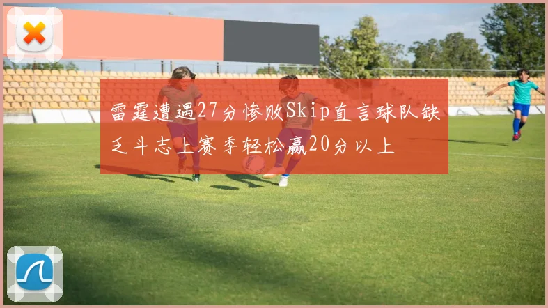 雷霆遭遇27分惨败Skip直言球队缺乏斗志上赛季轻松赢20分以上