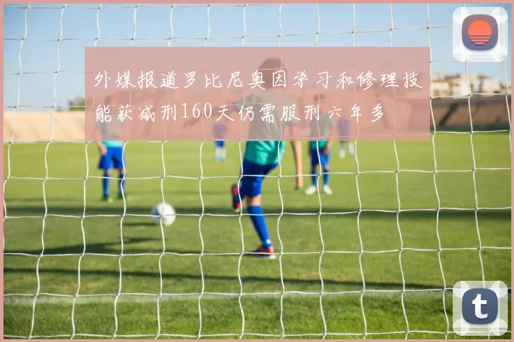 外媒报道罗比尼奥因学习和修理技能获减刑160天仍需服刑六年多