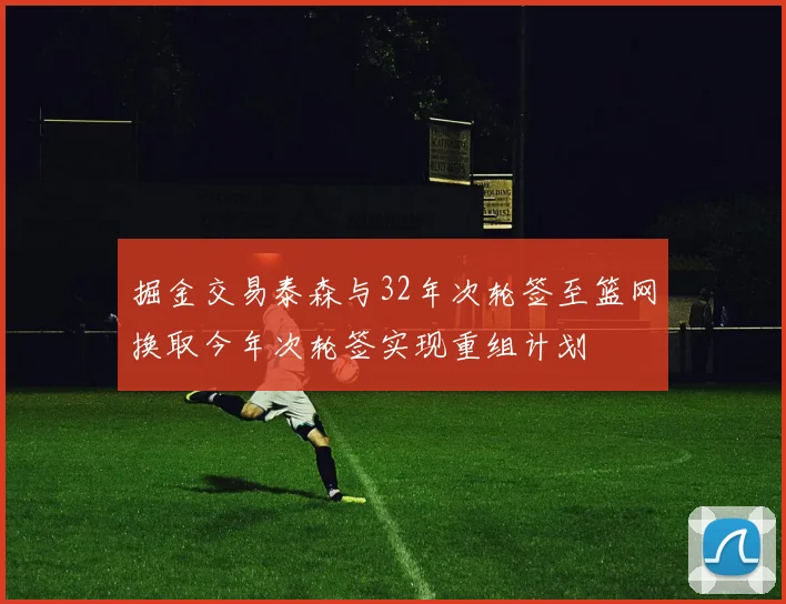 掘金交易泰森与32年次轮签至篮网换取今年次轮签实现重组计划