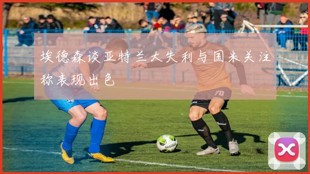 埃德森谈亚特兰大失利与国米关注称表现出色