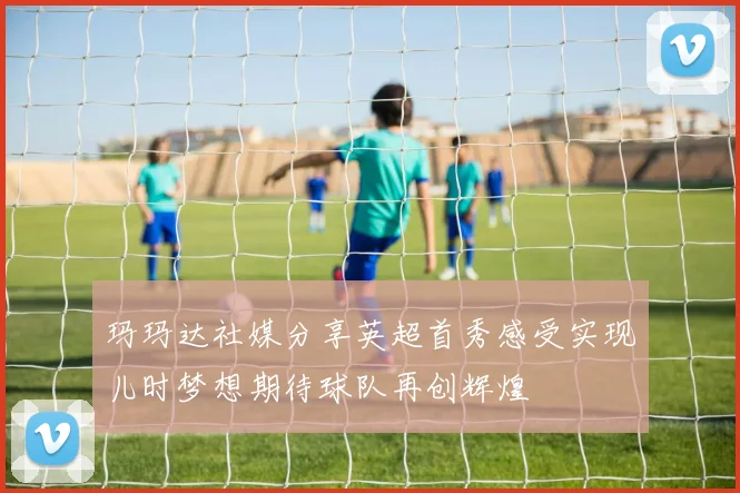 玛玛达社媒分享英超首秀感受实现儿时梦想期待球队再创辉煌