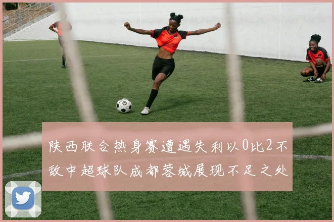 陕西联合热身赛遭遇失利以0比2不敌中超球队成都蓉城展现不足之处