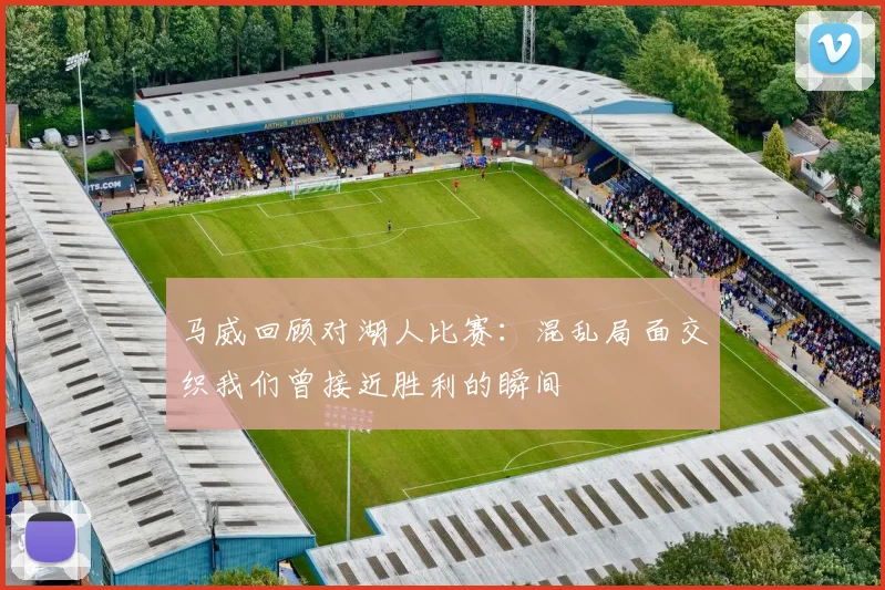 马威回顾对湖人比赛：混乱局面交织我们曾接近胜利的瞬间