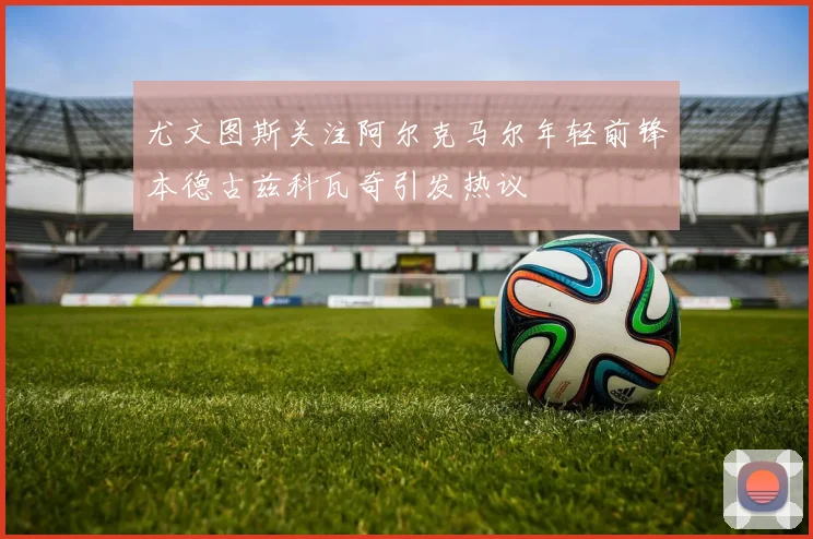 尤文图斯关注阿尔克马尔年轻前锋本德古兹科瓦奇引发热议