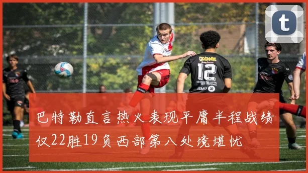 巴特勒直言热火表现平庸半程战绩仅22胜19负西部第八处境堪忧