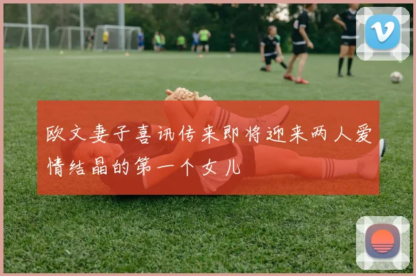 欧文妻子喜讯传来即将迎来两人爱情结晶的第一个女儿