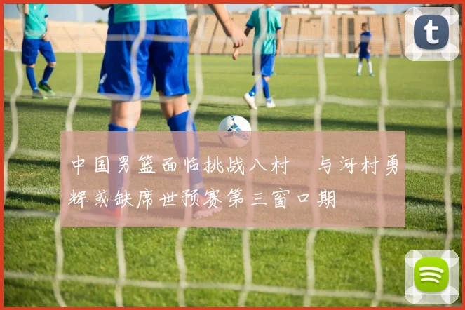 中国男篮面临挑战八村塁与河村勇辉或缺席世预赛第三窗口期