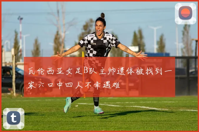 瓦伦西亚女足B队主帅遗体被找到一家六口中四人不幸遇难