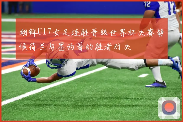 朝鲜U17女足连胜晋级世界杯决赛静候荷兰与墨西哥的胜者对决