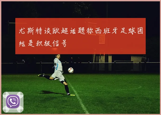 尤斯特谈欧超话题称西班牙足球团结是积极信号