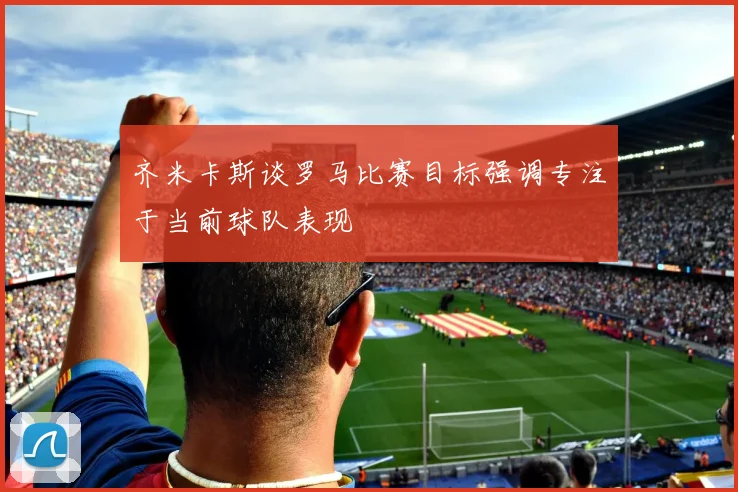 齐米卡斯谈罗马比赛目标强调专注于当前球队表现