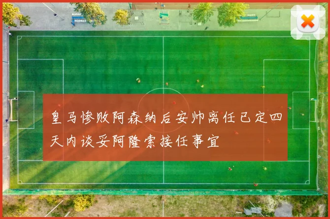 皇马惨败阿森纳后安帅离任已定四天内谈妥阿隆索接任事宜
