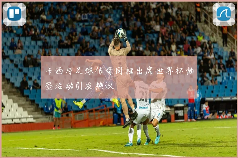 卡西与足球传奇同框出席世界杯抽签活动引发热议