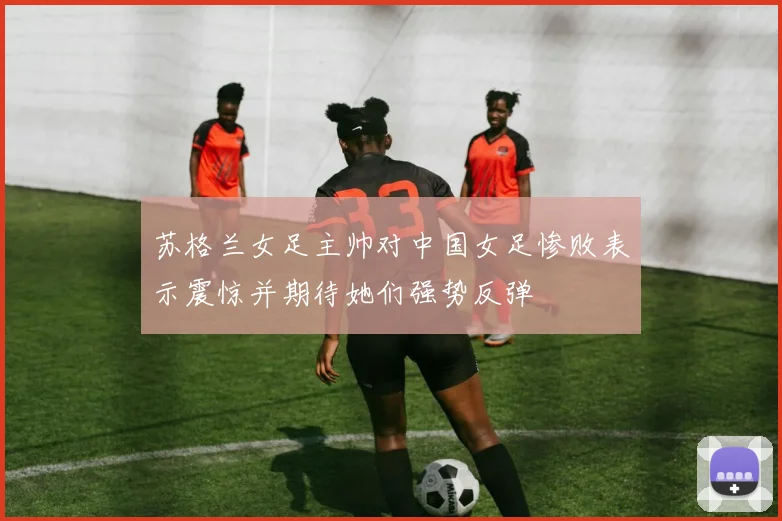 苏格兰女足主帅对中国女足惨败表示震惊并期待她们强势反弹