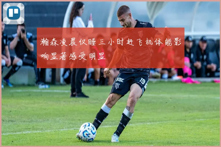 瀚森凌晨仅睡三小时赶飞机体能影响显著感受明显