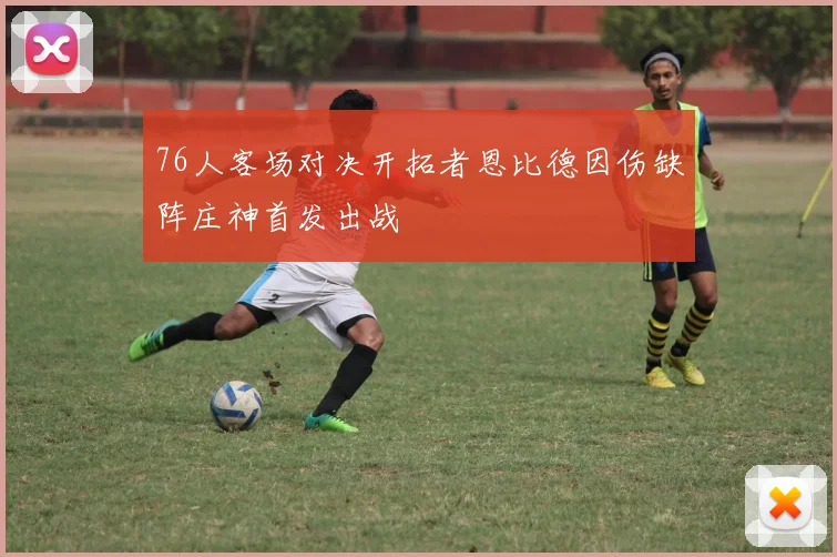 76人客场对决开拓者恩比德因伤缺阵庄神首发出战